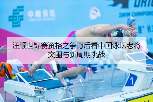 汪顺世锦赛资格之争背后看中国泳坛老将突围与新周期挑战